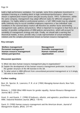 Page 34
build a high performance workplace. For example, some firms emphasize investment in
workplace learning as a building block to high commitment/performance; others have
chosen a sophisticated reward system and job security (Guest, 1997). Furthermore, within
the same company, management may adopt different styles for different categories of
employee. For highly skilled or professional workers, a 'soft' HRM model may be adopted,
while relatively easy-to-recruit unskilled employees experience a 'low individual' style.
Conditions in the external labour market will therefore be another factor determining
management style, policies and practices. What is important to recognize is that there are a
number of possible configurations of HRM policies and practices, which will account for
variability of management strategy and style. Finally, we should add a warning that
theoretical models, at best, provide only a crude representation of actual workplace
relations and the complex phenomenon known as human resource management.
Key concepts
Welfare management
Personnel management
Human resource management
Unitary perspective
Management
Scientific management
Human relations school
Japanization
Discussion questions
1. What role does human resource management play in organizations?
2. Explain the development of the human resource management profession. Account for
the gender structure of the HR function in the UK.
3. To what extent is HRM different from conventional personnel management or is it simply
'old wine in new bottles'?
Further reading
Beer, M., Spector, B., Lawrence, P. R. et al. (1984) Managing Human Assets, New York:
Free Press.
Dickens, L. (1998) What HRM means for gender equality, Human Resource Management
Journal, 8(1): 23–45.
Grant, D. and Oswick, C. (1998) Of believers, atheists, and agnostics: practitioner views on
HRM, Industrial Relations Journal, 29(3): 178–93.
Guest, D. (1990) Human resource management and the American dream, Journal of
Management Studies, 27(4): 377–97.
 