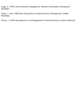 Legge, K. (1995) Human Resource Management: Rhetorics and Realities, Basingstoke:
Macmillan.
Storey, J. (ed.) (1989) New Perspectives on Human Resource Management, London:
Routledge.
Storey, J. (1992) Developments in the Management of Human Resources, Oxford: Blackwell.
 