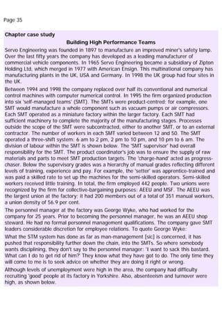 Page 35
Chapter case study
Building High Performance Teams
Servo Engineering was founded in 1897 to manufacture an improved miner's safety lamp.
Over the last fifty years the company has developed as a leading manufacturer of
commercial vehicle components. In 1965 Servo Engineering became a subsidiary of Zipton
Holding Ltd, which merged in 1977 with American Ensign. This multinational company has
manufacturing plants in the UK, USA and Germany. In 1998 the UK group had four sites in
the UK.
Between 1994 and 1998 the company replaced over half its conventional and numerical
control machines with computer numerical control. In 1995 the firm organized production
into six 'self-managed teams' (SMT). The SMTs were product-centred; for example, one
SMT would manufacture a whole component such as vacuum pumps or air compressors.
Each SMT operated as a miniature factory within the larger factory. Each SMT had
sufficient machinery to complete the majority of the manufacturing stages. Processes
outside the scope of the SMT were subcontracted, either to another SMT, or to an external
contractor. The number of workers in each SMT varied between 12 and 50. The SMT
operated a three-shift system: 6 am to 2 pm, 2 pm to 10 pm, and 10 pm to 6 am. The
division of labour within the SMT is shown below. The 'SMT supervisor' had overall
responsibility for the SMT. The product coordinator's job was to ensure the supply of raw
materials and parts to meet SMT production targets. The 'charge-hand' acted as progress-
chaser. Below the supervisory grades was a hierarchy of manual grades reflecting different
levels of training, experience and pay. For example, the 'setter' was apprentice-trained and
was paid a skilled rate to set up the machines for the semi-skilled operators. Semi-skilled
workers received little training. In total, the firm employed 442 people. Two unions were
recognized by the firm for collective-bargaining purposes: AEEU and MSF. The AEEU was
the largest union at the factory; it had 200 members out of a total of 351 manual workers,
a union density of 56.9 per cent.
The personnel manager at the factory was George Wyke, who had worked for the
company for 25 years. Prior to becoming the personnel manager, he was an AEEU shop
steward. He had no formal personnel management qualifications. The company gave SMT
leaders considerable discretion for employee relations. To quote George Wyke:
What the STM system has done as far as man-management [sic] is concerned, it has
pushed that responsibility further down the chain, into the SMTs. So where somebody
wants disciplining, they don't say to the personnel manager: 'I want to sack this bastard.
What can I do to get rid of him?' They know what they have got to do. The only time they
will come to me is to seek advice on whether they are doing it right or wrong.
Although levels of unemployment were high in the area, the company had difficulty
recruiting 'good' people at its factory in Yorkshire. Also, absenteeism and turnover were
high, as shown below.
 