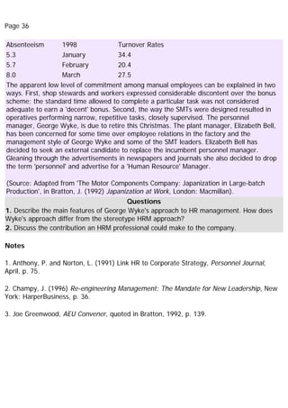 Page 36
Absenteeism 1998 Turnover Rates
5.3 January 34.4
5.7 February 20.4
8.0 March 27.5
The apparent low level of commitment among manual employees can be explained in two
ways. First, shop stewards and workers expressed considerable discontent over the bonus
scheme; the standard time allowed to complete a particular task was not considered
adequate to earn a 'decent' bonus. Second, the way the SMTs were designed resulted in
operatives performing narrow, repetitive tasks, closely supervised. The personnel
manager, George Wyke, is due to retire this Christmas. The plant manager, Elizabeth Bell,
has been concerned for some time over employee relations in the factory and the
management style of George Wyke and some of the SMT leaders. Elizabeth Bell has
decided to seek an external candidate to replace the incumbent personnel manager.
Gleaning through the advertisements in newspapers and journals she also decided to drop
the term 'personnel' and advertise for a 'Human Resource' Manager.
(Source: Adapted from 'The Motor Components Company: Japanization in Large-batch
Production', in Bratton, J. (1992) Japanization at Work, London: Macmillan).
Questions
1. Describe the main features of George Wyke's approach to HR management. How does
Wyke's approach differ from the stereotype HRM approach?
2. Discuss the contribution an HRM professional could make to the company.
Notes
1. Anthony, P. and Norton, L. (1991) Link HR to Corporate Strategy, Personnel Journal,
April, p. 75.
2. Champy, J. (1996) Re-engineering Management: The Mandate for New Leadership, New
York: HarperBusiness, p. 36.
3. Joe Greenwood, AEU Convener, quoted in Bratton, 1992, p. 139.
 