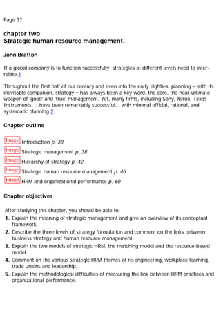 Page 37
chapter two
Strategic human resource management.
John Bratton
If a global company is to function successfully, strategies at different levels need to inter-
relate.1
Throughout the first half of our century and even into the early eighties, planning – with its
inevitable companion, strategy – has always been a key word, the core, the near-ultimate
weapon of 'good' and 'true' management. Yet, many firms, including Sony, Xerox, Texas
Instruments, ...have been remarkably successful... with minimal official, rational, and
systematic planning.2
Chapter outline
Image Introduction p. 38
Image Strategic management p. 38
Image Hierarchy of strategy p. 42
Image Strategic human resource management p. 46
Image HRM and organizational performance p. 60
Chapter objectives
After studying this chapter, you should be able to:
1. Explain the meaning of strategic management and give an overview of its conceptual
framework.
2. Describe the three levels of strategy formulation and comment on the links between
business strategy and human resource management.
3. Explain the two models of strategic HRM, the matching model and the resource-based
model.
4. Comment on the various strategic HRM themes of re-engineering, workplace learning,
trade unions and leadership.
5. Explain the methodological difficulties of measuring the link between HRM practices and
organizational performance.
 