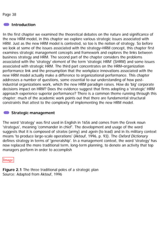 Page 38
Introduction
In the first chapter we examined the theoretical debates on the nature and significance of
the new HRM model, in this chapter we explore various strategic issues associated with
HRM. Just as the new HRM model is contested, so too is the notion of strategy. So before
we look at some of the issues associated with the strategy–HRM concept, this chapter first
examines strategic management concepts and framework and explores the links between
business strategy and HRM. The second part of the chapter considers the problems
associated with the 'strategy' element of the term 'strategic HRM' (SHRM) and some issues
associated with strategic HRM. The third part concentrates on the HRM–organization
performance link and the presumption that the workplace innovations associated with the
new HRM model actually make a difference to organizational performance. This chapter
addresses a number of questions, some essential to our understanding of how post-
industrial organizations work, which the new HRM paradigm raises. How do 'big' corporate
decisions impact on HRM? Does the evidence suggest that firms adopting a 'strategic' HRM
approach experience superior performance? There is a common theme running through this
chapter; much of the academic work points out that there are fundamental structural
constraints that attest to the complexity of implementing the new HRM model.
Strategic management
The word 'strategy' was first used in English in 1656 and comes from the Greek noun
'strategus', meaning 'commander in chief'. The development and usage of the word
suggests that it is composed of stratos (army) and agein (to lead) and in its military context
means 'to produce large-scale operations' (Aktouf, 1996, p. 93). The Oxford Dictionary
defines strategy in terms of 'generalship'. In a management context, the word 'strategy' has
now replaced the more traditional term, long-term planning, to denote an activity that top
managers perform in order to accomplish
Image
Figure 2.1 The three traditional poles of a strategic plan
Source: Adapted from Aktouf, 1996
 