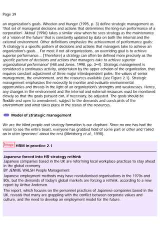 Page 39
an organization's goals. Wheelen and Hunger (1995, p. 3) define strategic management as
'that set of managerial decisions and actions that determines the long-run performance of a
corporation'. Aktouf (1996) takes a similar view when he sees strategy as the maintenance
of a 'vision of the future' that is constantly updated by data on both the internal and the
external environment. Other definitions emphasize the achievement of performance goals:
'A strategy is a specific pattern of decisions and actions that managers take to achieve an
organization's goals... For most if not all organizations, an overriding goal is to achieve
superior performance... [Therefore] a strategy can often be defined more precisely as the
specific pattern of decisions and actions that managers take to achieve superior
organizational performance' (Hill and Jones, 1998, pp. 3–4). Strategic management is
considered a continuous activity, undertaken by the upper echelon of the organization, that
requires constant adjustment of three major interdependent poles: the values of senior
management, the environment, and the resources available (see Figure 2.1). Strategic
management emphasizes the necessity to monitor and evaluate environmental
opportunities and threats in the light of an organization's strengths and weaknesses. Hence,
any changes in the environment and the internal and external resources must be monitored
closely so that the goals pursued can, if necessary, be adjusted. The goals should be
flexible and open to amendment, subject to the demands and constraints of the
environment and what takes place in the status of the resources.
Model of strategic management
We are the blind people and strategy formation is our elephant. Since no one has had the
vision to see the entire beast, everyone has grabbed hold of some part or other and 'railed
on in utter ignorance' about the rest (Mintzberg et al., 1998).
Image HRM in practice 2.1
Japanese forced into HR strategy rethink
Japanese companies based in the UK are reforming local workplace practices to stay ahead
in the global economy
BY JENNIE WALSH People Management
Japanese employment methods may have revolutionised organisations in the 1970s and
80s, but the demands of today's global markets are forcing a rethink, according to a new
report by Arthur Andersen.
The report, which focuses on the personnel practices of Japanese companies based in the
UK, reveals that many are grappling with the conflict between corporate values and
culture, and the need to develop an employment model for the future.
 