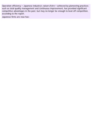 Operation efficiency – Japanese industry's raison d'etre – achieved by pioneering practices
such as total quality management and continuous improvement, has provided significant
competitive advantages in the past, but may no longer be enough to beat off competition,
according to the report.
Japanese firms are now hav-
 