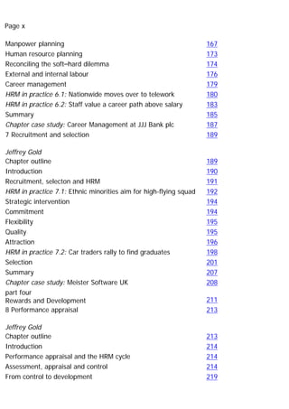 Page x
Manpower planning 167
Human resource planning 173
Reconciling the soft–hard dilemma 174
External and internal labour 176
Career management 179
HRM in practice 6.1: Nationwide moves over to telework 180
HRM in practice 6.2: Staff value a career path above salary 183
Summary 185
Chapter case study: Career Management at JJJ Bank plc 187
7 Recruitment and selection
Jeffrey Gold
189
Chapter outline 189
Introduction 190
Recruitment, selecton and HRM 191
HRM in practice 7.1: Ethnic minorities aim for high-flying squad 192
Strategic intervention 194
Commitment 194
Flexibility 195
Quality 195
Attraction 196
HRM in practice 7.2: Car traders rally to find graduates 198
Selection 201
Summary 207
Chapter case study: Meister Software UK 208
part four
Rewards and Development 211
8 Performance appraisal
Jeffrey Gold
213
Chapter outline 213
Introduction 214
Performance appraisal and the HRM cycle 214
Assessment, appraisal and control 214
From control to development 219
 