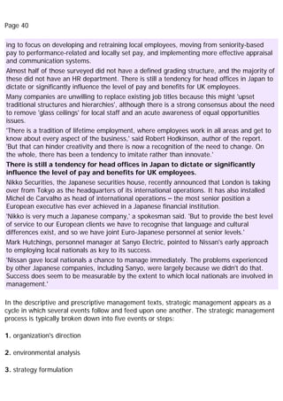 Page 40
ing to focus on developing and retraining local employees, moving from seniority-based
pay to performance-related and locally set pay, and implementing more effective appraisal
and communication systems.
Almost half of those surveyed did not have a defined grading structure, and the majority of
these did not have an HR department. There is still a tendency for head offices in Japan to
dictate or significantly influence the level of pay and benefits for UK employees.
Many companies are unwilling to replace existing job titles because this might 'upset
traditional structures and hierarchies', although there is a strong consensus about the need
to remove 'glass ceilings' for local staff and an acute awareness of equal opportunities
issues.
'There is a tradition of lifetime employment, where employees work in all areas and get to
know about every aspect of the business,' said Robert Hodkinson, author of the report.
'But that can hinder creativity and there is now a recognition of the need to change. On
the whole, there has been a tendency to imitate rather than innovate.'
There is still a tendency for head offices in Japan to dictate or significantly
influence the level of pay and benefits for UK employees.
Nikko Securities, the Japanese securities house, recently announced that London is taking
over from Tokyo as the headquarters of its international operations. It has also installed
Michel de Carvalho as head of international operations – the most senior position a
European executive has ever achieved in a Japanese financial institution.
'Nikko is very much a Japanese company,' a spokesman said. 'But to provide the best level
of service to our European clients we have to recognise that language and cultural
differences exist, and so we have joint Euro-Japanese personnel at senior levels.'
Mark Hutchings, personnel manager at Sanyo Electric, pointed to Nissan's early approach
to employing local nationals as key to its success.
'Nissan gave local nationals a chance to manage immediately. The problems experienced
by other Japanese companies, including Sanyo, were largely because we didn't do that.
Success does seem to be measurable by the extent to which local nationals are involved in
management.'
In the descriptive and prescriptive management texts, strategic management appears as a
cycle in which several events follow and feed upon one another. The strategic management
process is typically broken down into five events or steps:
1. organization's direction
2. environmental analysis
3. strategy formulation
 