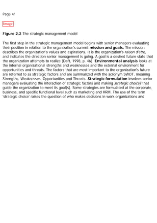 Page 41
Image
Figure 2.2 The strategic management model
The first step in the strategic management model begins with senior managers evaluating
their position in relation to the organization's current mission and goals. The mission
describes the organization's values and aspirations. It is the organization's raison d'être,
and indicates the direction senior management is going. A goal is a desired future state that
the organization attempts to realize (Daft, 1998, p. 46). Environmental analysis looks at
the internal organizational strengths and weaknesses and the external environment for
opportunities and threats. The factors that are most important to the organization's future
are referred to as strategic factors and are summarized with the acronym SWOT, meaning
Strengths, Weaknesses, Opportunities and Threats. Strategic formulation involves senior
managers evaluating the interaction of strategic factors and making strategic choices that
guide the organization to meet its goal(s). Some strategies are formulated at the corporate,
business, and specific functional level such as marketing and HRM. The use of the term
'strategic choice' raises the question of who makes decisions in work organizations and
 