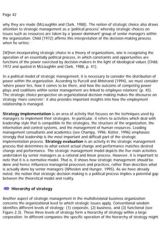 Page 42
why they are made (McLoughlin and Clark, 1988). The notion of strategic choice also draws
attention to strategic management as a 'political process' whereby strategic choices on
issues such as resources are taken by a 'power-dominant' group of senior managers within
the organization. Child (1972) affirms this interpretation of the decision-making process
when he writes:
[W]hen incorporating strategic choice in a theory of organizations, one is recognizing the
operation of an essentially political process, in which constraints and opportunities are
functions of the power exercised by decision-makers in the light of ideological values (Child,
1972 and quoted in McLoughlin and Clark, 1988, p. 41).
In a political model of strategic management, it is necessary to consider the distribution of
power within the organization. According to Purcell and Ahlstrand (1994), we must consider
'where power lies, how it comes to be there, and how the outcome of competing power
plays and coalitions within senior management are linked to employee relations' (p. 45).
The strategic choice perspective on organizational decision making makes the discourse on
strategy 'more concrete'; it also provides important insights into how the employment
relationship is managed.
Strategy implementation is an area of activity that focuses on the techniques used by
managers to implement their strategies. In particular, it refers to activities which deal with
leadership style that is compatible to the strategies, the structure of the organization, the
information and control systems, and the management of human resources. Leading
management consultants and academics (see Champy, 1996; Kotter, 1996) emphasize
strongly that leadership is the most important and difficult part of the strategic
implementation process. Strategy evaluation is an activity in the strategic management
process that determines to what extent actual change and performance matches desired
change and performance. The strategic management model depicts the five main activities
undertaken by senior managers as a rational and linear process. However, it is important to
note that it is a normative model. That is, it shows how strategic management should be
done and hence influences managerial processes and practices, rather than describes what
is actually done by senior managers (Wheelen and Hunger, 1995). As we have already
noted, the notion that strategic decision making is a political process implies a potential gap
between the theoretical model and reality.
Hierarchy of strategy
Another aspect of strategic management in the multidivisional business organization
concerns the organizational level to which strategic issues apply. Conventional wisdom
identifies different levels of strategy: (1) corporate, (2) business, and (3) functional (see
Figure 2.3). These three levels of strategy form a hierarchy of strategy within a large
corporation. In different companies the specific operation of the hierarchy of strategy might
 