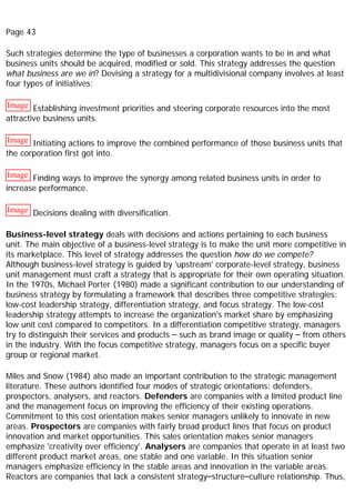 Page 43
Such strategies determine the type of businesses a corporation wants to be in and what
business units should be acquired, modified or sold. This strategy addresses the question
what business are we in? Devising a strategy for a multidivisional company involves at least
four types of initiatives:
Image Establishing investment priorities and steering corporate resources into the most
attractive business units.
Image Initiating actions to improve the combined performance of those business units that
the corporation first got into.
Image Finding ways to improve the synergy among related business units in order to
increase performance.
Image Decisions dealing with diversification.
Business-level strategy deals with decisions and actions pertaining to each business
unit. The main objective of a business-level strategy is to make the unit more competitive in
its marketplace. This level of strategy addresses the question how do we compete?
Although business-level strategy is guided by 'upstream' corporate-level strategy, business
unit management must craft a strategy that is appropriate for their own operating situation.
In the 1970s, Michael Porter (1980) made a significant contribution to our understanding of
business strategy by formulating a framework that describes three competitive strategies:
low-cost leadership strategy, differentiation strategy, and focus strategy. The low-cost
leadership strategy attempts to increase the organization's market share by emphasizing
low unit cost compared to competitors. In a differentiation competitive strategy, managers
try to distinguish their services and products – such as brand image or quality – from others
in the industry. With the focus competitive strategy, managers focus on a specific buyer
group or regional market.
Miles and Snow (1984) also made an important contribution to the strategic management
literature. These authors identified four modes of strategic orientations: defenders,
prospectors, analysers, and reactors. Defenders are companies with a limited product line
and the management focus on improving the efficiency of their existing operations.
Commitment to this cost orientation makes senior managers unlikely to innovate in new
areas. Prospectors are companies with fairly broad product lines that focus on product
innovation and market opportunities. This sales orientation makes senior managers
emphasize 'creativity over efficiency'. Analysers are companies that operate in at least two
different product market areas, one stable and one variable. In this situation senior
managers emphasize efficiency in the stable areas and innovation in the variable areas.
Reactors are companies that lack a consistent strategy–structure–culture relationship. Thus,
 