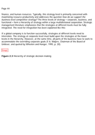 Page 44
finance, and human resources. Typically, this strategy level is primarily concerned with
maximizing resource productivity and addresses the question how do we support the
business-level competitive strategy? The three levels of strategy – corporate, business, and
functional – form a hierarchy of strategy within a large multidivisional corporation. Strategic
management literature emphasizes that the strategies at different levels must be fully
integrated. The need for integration has been explained like this:
If a global company is to function successfully, strategies at different levels need to
interrelate. The strategy at corporate level must build upon the strategies at the lower
levels in the hierarchy. However, at the same time, all parts of the business have to work to
accommodate the overriding corporate goals (F.A. Maljers, Chairman of the Board of
Unilever, and quoted by Wheelen and Hunger, 1995, p. 20).
Image
Figure 2.3 Hierarchy of strategic decision making
 