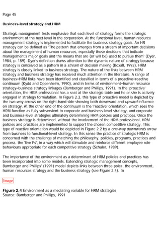 Page 45
Business-level strategy and HRM
Strategic management texts emphasize that each level of strategy forms the strategic
environment of the next level in the corporation. At the functional level, human resource
management strategy is implemented to facilitate the business strategy goals. An HR
strategy can be defined as 'The pattern that emerges from a stream of important decisions
about the management of human resources, especially those decisions that indicate
management's major goals and the means that are (or will be) used to pursue them' (Dyer,
1984, p. 159). Dyer's definition draws attention to the dynamic nature of strategy because
strategy is conceived as a pattern in a stream of decision making (Boxall, 1992). HRM
strategy is closely linked to business strategy. The nature of the links between HRM
strategy and business strategy has received much attention in the literature. A range of
business–HRM links have been identified and classified in terms of a proactive–reactive
continuum (Kydd and Oppenheim, 1990), and in terms of environment–human resource
strategy–business strategy linkages (Bamberger and Phillips, 1991). In the 'proactive'
orientation, the HRM professional has a seat at the strategic table and he or she is actively
engaged in strategy formulation. In Figure 2.3, this type of proactive model is depicted by
the two-way arrows on the right-hand side showing both downward and upward influence
on strategy. At the other end of the continuum is the 'reactive' orientation, which sees the
HRM function as fully subservient to corporate and business-level strategy, and corporate
and business-level strategies ultimately determining HRM policies and practices. Once the
business strategy is determined, without the involvement of the HRM professional, HRM
policies and practices are implemented to support the chosen competitive strategy. This
type of reactive orientation would be depicted in Figure 2.2 by a one-way downwards arrow
from business to functional-level strategy. In this sense the practice of strategic HRM is
concerned with the challenge of matching the philosophy, policies, programs, practices and
process, the 'five Ps', in a way which will stimulate and reinforce different employee role
behaviours appropriate for each competitive strategy (Schuler, 1989).
The importance of the environment as a determinant of HRM policies and practices has
been incorporated into some models. Extending strategic management concepts,
Bamberger and Phillips' (1991) model depicts links between three poles: the environment,
human resources strategy and the business strategy (see Figure 2.4). In
Image
Figure 2.4 Environment as a mediating variable for HRM strategies
Source: Bamberger and Phillips, 1991
 