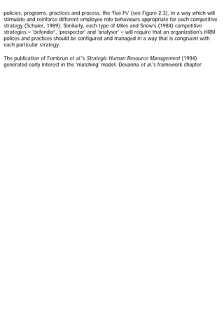 policies, programs, practices and process, the 'five Ps' (see Figure 2.3), in a way which will
stimulate and reinforce different employee role behaviours appropriate for each competitive
strategy (Schuler, 1989). Similarly, each type of Miles and Snow's (1984) competitive
strategies – 'defender', 'prospector' and 'analyser' – will require that an organization's HRM
polices and practices should be configured and managed in a way that is congruent with
each particular strategy.
The publication of Fombrun et al.'s Strategic Human Resource Management (1984)
generated early interest in the 'matching' model. Devanna et al.'s framework chapter
 