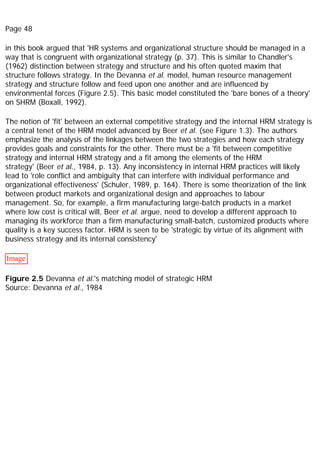 Page 48
in this book argued that 'HR systems and organizational structure should be managed in a
way that is congruent with organizational strategy (p. 37). This is similar to Chandler's
(1962) distinction between strategy and structure and his often quoted maxim that
structure follows strategy. In the Devanna et al. model, human resource management
strategy and structure follow and feed upon one another and are influenced by
environmental forces (Figure 2.5). This basic model constituted the 'bare bones of a theory'
on SHRM (Boxall, 1992).
The notion of 'fit' between an external competitive strategy and the internal HRM strategy is
a central tenet of the HRM model advanced by Beer et al. (see Figure 1.3). The authors
emphasize the analysis of the linkages between the two strategies and how each strategy
provides goals and constraints for the other. There must be a 'fit between competitive
strategy and internal HRM strategy and a fit among the elements of the HRM
strategy' (Beer et al., 1984, p. 13). Any inconsistency in internal HRM practices will likely
lead to 'role conflict and ambiguity that can interfere with individual performance and
organizational effectiveness' (Schuler, 1989, p. 164). There is some theorization of the link
between product markets and organizational design and approaches to labour
management. So, for example, a firm manufacturing large-batch products in a market
where low cost is critical will, Beer et al. argue, need to develop a different approach to
managing its workforce than a firm manufacturing small-batch, customized products where
quality is a key success factor. HRM is seen to be 'strategic by virtue of its alignment with
business strategy and its internal consistency'
Image
Figure 2.5 Devanna et al.'s matching model of strategic HRM
Source: Devanna et al., 1984
 