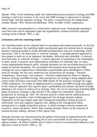 Page 49
(Boxall, 1996). In the matching model, the relationship between business strategy and HRM
strategy is said to be 'reactive' in the sense that HRM strategy is subservient to 'product
market logic' and the corporate strategy. The latter is assumed to be the independent
variable (Boxall, 1992; Purcell and Ahlstrand, 1994). As Miller (1987) emphasizes:
HRM cannot be conceptualized as a stand-alone corporate issue. Strategically speaking it
must flow from and be dependent upon the organization's (market oriented) corporate
strategy (cited in Boxall, 1992, p. 66).
Limitations with the matching model.
The matching model can be critiqued both on conceptual and empirical grounds. In the first
area, the conceptual, the matching model is predicated upon the rational view of strategic
decision making grounded in clearly definable predispositions and acts of planning, choice
and action. That is, the third-order or 'internal' strategy – a carefully planned approach to
how people at work are to be deployed, developed, motivated and controlled – is derived
from first-order or 'external' strategy – a chosen approach of competing in the marketplace.
In other words, it assumes that organizational controllers act rationally. But, as many
critical organizational theorists attest, strategic decisions are not necessarily based on the
output of rational calculation. The assumption that business-level strategy and HRM
strategy has such a logical linear relationship is questionable given Whittington's (1993)
work on strategy. His two axes model has four perspectives on strategy – 'classical',
'evolutionary', 'processual', and 'systemic' – thereby complicating the notion of aligning
business strategy and HRM strategy. What perspective on strategy is being adopted when
writers make normative statements that HRM should 'fit' the business strategy? As Legge
(1995) emphasizes, the notion of aligning business strategy and HRM strategy only applies
to the 'classical' approach (the supreme goal is profitability and rational, top-down strategic
planning is the means to achieve it) to strategy. Thus, the 'act of consciously matching HRM
policy to business strategy is only relevant if one adopts the rationalistic 'classical'
perspective on strategy (p. 103). The 'decision process' model and the 'political process'
model appear to provide a more fruitful approach into strategic decision making.
Proponents of the two models argue that managerial rationality is limited by lack of
information, time and 'cognitive capacity' and, adding to the management milieu,
management is a highly competitive process, in which managers fiercely compete for
resources, status and power. Rather than viewing strategic choices as the outcome of
rational decision making, Johnson (1987) opines that:
Strategic decisions are characterized by the political hurly-burly of organizational life with a
high incidence of bargaining, a trading off of costs and benefits of one interest group
against another, all within a notable lack of clarity in terms of environmental influences and
objectives (cited in Purcell, 1989, p. 72).
 