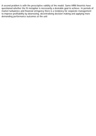 A second problem is with the prescriptive validity of the model. Some HRM theorists have
questioned whether the fit metaphor is necessarily a desirable goal to achieve. In periods of
market turbulence and financial stringency there is a tendency for corporate management
to improve profitability by downsizing, decentralizing decision making and applying more
demanding performance outcomes at the unit
 