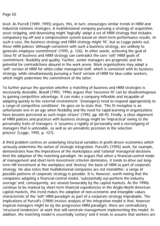 Page 50
level. As Purcell (1989, 1995) argues, this, in turn, encourages similar trends in HRM and
industrial relations strategies. A multidivisional company pursuing a strategy of acquisition,
asset stripping, and downsizing might 'logically' adopt a set of HRM strategy that includes
compulsory lay-off and a compensation system based on short-term performance results. In
such a case, the business strategy and HRM strategy might 'fit', but as Legge points out,
these HRM policies 'although consistent with such a business strategy, are unlikely to
generate employee commitment' (1995, p. 126). In other words, achieving the goal of
'close fit' of business and HRM strategy can contradict the core 'soft' HRM goals of
commitment, flexibility and quality. Further, senior managers are pragmatic and the
potential for contradictions abound in the work arena. Work organizations may adopt a
'soft' version of HRM for white-collar managerial staff, which is consistent with its business
strategy, while simultaneously pursuing a 'hard' version of HRM for blue-collar workers,
which might undermine the commitment of the latter.
To further pursue the question whether a matching of business and HRM strategies is
necessarily desirable, Boxall (1992, 1996) argues that 'excessive fit' can be disadvantageous
to gaining competitive advantage. It can make a company inflexible and incapable of
adapting quickly to the external environment: '[managers] need to respond appropriately to
a range of competitive conditions'. He goes on to state that, 'The fit metaphor is an
unfortunate one in an age when flexibility and the need for rapid learning in organizations
have become perceived as such major virtues' (1992, pp. 68–9). Finally, a close alignment
of HRM policies and practices with business strategy might be 'impractical' owing to the
personality traits of managers; it 'assumes a rigidity of personality and a stereotyping of
managers that is untenable, as well as an unrealistic precision in the selection
process' (Legge, 1995, p. 127).
A third problem centres on underlying structural variables in profit-driven economies which
seriously undermine the notion of strategic integration. Purcell's (1995) work, for example,
demonstrates how the imperatives of the marketplace and 'rational' managerial decisions
limit the adoption of the matching paradigm. He argues that when a financial-control mode
of management and short-term investment criterion dominates, it tends to drive out long-
term HR investment at the workplace and 'destroy' the basis of HRM as part of corporate
strategy. He also notes that multidivisional companies are not monolithic; a range of
possible patterns of corporate strategy is possible. It is, however, worth noting that the
companies adopting a financial-control model, 'substantially out-perform the industry
average' and, consequently, are viewed favourably by the capital markets. As the 1990s
continue to be marked by short-term financial expediencies in the Anglo–North American
capital markets, this trend makes the adoption of non-economic and intangible values
characteristic of the 'soft' HRM paradigm as part of a corporate strategy improbable. The
implications of Purcell's (1989) incisive analysis of the integration model is that, however
inspired managers might be by the progressive HRM paradigm, there are contradictory
'structural tendencies' at work that will constrain management implementing this model. In
addition, the matching model is essentially 'unitary' and it tends to assume that workers are
 