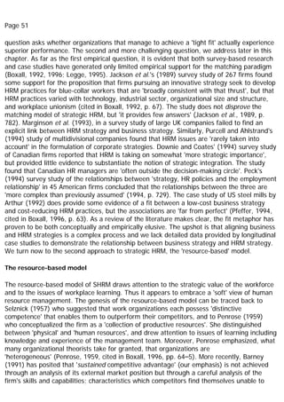 Page 51
question asks whether organizations that manage to achieve a 'tight fit' actually experience
superior performance. The second and more challenging question, we address later in this
chapter. As far as the first empirical question, it is evident that both survey-based research
and case studies have generated only limited empirical support for the matching paradigm
(Boxall, 1992, 1996; Legge, 1995). Jackson et al.'s (1989) survey study of 267 firms found
some support for the proposition that firms pursuing an innovative strategy seek to develop
HRM practices for blue-collar workers that are 'broadly consistent with that thrust', but that
HRM practices varied with technology, industrial sector, organizational size and structure,
and workplace unionism (cited in Boxall, 1992, p. 67). The study does not disprove the
matching model of strategic HRM, but 'it provides few answers' (Jackson et al., 1989, p.
782). Marginson et al. (1993), in a survey study of large UK companies failed to find an
explicit link between HRM strategy and business strategy. Similarly, Purcell and Ahlstrand's
(1994) study of multidivisional companies found that HRM issues are 'rarely taken into
account' in the formulation of corporate strategies. Downie and Coates' (1994) survey study
of Canadian firms reported that HRM is taking on somewhat 'more strategic importance',
but provided little evidence to substantiate the notion of strategic integration. The study
found that Canadian HR managers are 'often outside the decision-making circle'. Peck's
(1994) survey study of the relationships between 'strategy, HR policies and the employment
relationship' in 45 American firms concluded that the relationships between the three are
'more complex than previously assumed' (1994, p. 729). The case study of US steel mills by
Arthur (1992) does provide some evidence of a fit between a low-cost business strategy
and cost-reducing HRM practices, but the associations are 'far from perfect' (Pfeffer, 1994,
cited in Boxall, 1996, p. 63). As a review of the literature makes clear, the fit metaphor has
proven to be both conceptually and empirically elusive. The upshot is that aligning business
and HRM strategies is a complex process and we lack detailed data provided by longitudinal
case studies to demonstrate the relationship between business strategy and HRM strategy.
We turn now to the second approach to strategic HRM, the 'resource-based' model.
The resource-based model
The resource-based model of SHRM draws attention to the strategic value of the workforce
and to the issues of workplace learning. Thus it appears to embrace a 'soft' view of human
resource management. The genesis of the resource-based model can be traced back to
Selznick (1957) who suggested that work organizations each possess 'distinctive
competence' that enables them to outperform their competitors, and to Penrose (1959)
who conceptualized the firm as a 'collection of productive resources'. She distinguished
between 'physical' and 'human resources', and drew attention to issues of learning including
knowledge and experience of the management team. Moreover, Penrose emphasized, what
many organizational theorists take for granted, that organizations are
'heterogeneous' (Penrose, 1959, cited in Boxall, 1996, pp. 64–5). More recently, Barney
(1991) has posited that 'sustained competitive advantage' (our emphasis) is not achieved
through an analysis of its external market position but through a careful analysis of the
firm's skills and capabilities; characteristics which competitors find themselves unable to
 