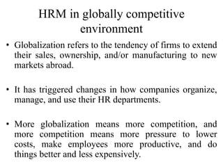 HRM in globally competitive
environment
• Globalization refers to the tendency of firms to extend
their sales, ownership, and/or manufacturing to new
markets abroad.
• It has triggered changes in how companies organize,
manage, and use their HR departments.
• More globalization means more competition, and
more competition means more pressure to lower
costs, make employees more productive, and do
things better and less expensively.
 