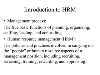 Introduction to HRM
• Management process:
The five basic functions of planning, organizing,
staffing, leading, and controlling.
• Human resource management (HRM):
The policies and practices involved in carrying out
the “people” or human resource aspects of a
management position, including recruiting,
screening, training, rewarding, and appraising.
 