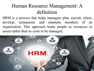 Human Resource Management: A
definition
HRM is a process that helps managers plan ,recruit, select,
develop, remunerate and maintain members of an
organization. This approach treats people as resources or
assets rather than as costs to be managed.
 