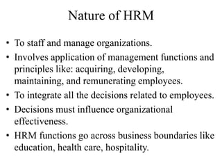 Nature of HRM
• To staff and manage organizations.
• Involves application of management functions and
principles like: acquiring, developing,
maintaining, and remunerating employees.
• To integrate all the decisions related to employees.
• Decisions must influence organizational
effectiveness.
• HRM functions go across business boundaries like
education, health care, hospitality.
 