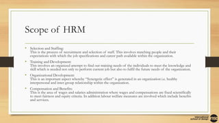 Scope of HRM
• Selection and Staffing:
This is the process of recruitment and selection of staff. This involves matching people and their
expectations with which the job specifications and career path available within the organization.
• Training and Development:
This involves an organized attempt to find out training needs of the individuals to meet the knowledge and
skill which is needed not only to perform current job but also to fulfil the future needs of the organization.
• Organizational Development:
This is an important aspect whereby “Synergetic effect” is generated in an organization i.e. healthy
interpersonal and inter-group relationship within the organization.
• Compensation and Benefits:
This is the area of wages and salaries administration where wages and compensations are fixed scientifically
to meet fairness and equity criteria. In addition labour welfare measures are involved which include benefits
and services.
 