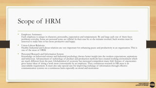 Scope of HRM
• Employee Assistance:
Each employee is unique in character, personality, expectation and temperament. By and large each one of them faces
problems everyday. Some are personal some are official. In their case he or she remains worried. Such worries must be
removed to make him or her more productive and happy.
• Union-Labour Relations:
Healthy Industrial and Labour relations are very important for enhancing peace and productivity in an organization. This is
one of the areas of HRM.
• Personnel Research and Information System:
Knowledge on behavioral science and industrial psychology throws better insight into the workers expectations, aspirations
and behaviour. Advancement of technology of product and production methods have created working environment which
are much different from the past. Globalization of economy has increased competition many fold. Science of ergonomics
gives better ideas of doing a work more conveniently by an employee. Thus, continuous research in HR areas is an
unavoidable requirement. It must also take special care for improving exchange of information through effective
communication systems on a continuous basis especially on moral and motivation
 