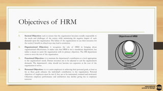Objectives of HRM
1. Societal Objectives: seek to ensure that the organization becomes socially responsible to
the needs and challenges of the society while minimizing the negative impact of such
demands upon the organization. The failure of the organizations to use their resources for
the society’s benefit in ethical ways may lead to restriction.
2. Organizational Objectives: it recognizes the role of HRM in bringing about
organizational effectiveness. It makes sure that HRM is not a standalone department, but
rather a means to assist the organization with its primary objectives. The HR department
exists to serve the rest of the organization.
3. Functional Objectives: is to maintain the department’s contribution at a level appropriate
to the organization’s needs. Human resources are to be adjusted to suit the organization’s
demands. The department’s value should not become too expensive at the cost of the
organization it serves.
4. Personnel Objectives: it is to assist employees in achieving their personal goals, at least as
far as these goals enhance the individual’s contribution to the organization. Personal
objectives of employees must be met if they are to be maintained, retained and motivated.
Otherwise employee performance and satisfaction may decline giving rise to employee
turnover.
 