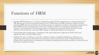 Functions of HRM
• Strategic HR Management: As a part of maintaining organizational competitiveness, strategic planning for
HR effectiveness can be increased through the use of HR metrics and HR technology. Human resource
planning (HRP) function determine the number and type of employees needed to accomplish organizational
goals. HRP includes creating venture teams with a balanced skill-mix, recruiting the right people, and
voluntary team assignment. This function analyzes and determines personnel needs in order to create
effective innovation teams. The basic HRP strategy is staffing and employee development.
• Equal Employment Opportunity: Compliance with equal employment opportunity (EEO) laws and
regulations affects all other HR activities.
• Staffing: The aim of staffing is to provide a sufficient supply of qualified individuals to fill jobs in an
organization. Job analysis, recruitment and selection are the main functions under staffing. Workers job
design and job analysis laid the foundation for staffing by identifying what diverse people do in their jobs and
how they are affected by them
 