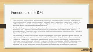 Functions of HRM
• Talent Management and Development: Beginning with the orientation of new employees, talent management and development
includes different types of training. Orientation is the first step towards helping a new employee to adjust himself to the new job
and the employer. It is a method to acquaint new employees with particular aspects of their new job, including pay and benefit
programmes, working hours and company rules and expectations.
• Total Rewards: Compensation in the form of pay, incentives and benefits are the rewards given to the employees for performing
organizational work. Compensation management is the method for determining how much employees should be paid for
performing certain jobs. Compensation affects staffing in that people are generally attracted to organizations offering a higher level
of pay in exchange for the work performed.
• Risk Management and Worker Protection: HRM addresses various workplace risks to ensure protection of workers by meeting legal
requirements and being more responsive to concerns for workplace health and safety along with disaster and recovery planning
• Employee and Labor Relations: The relationship between managers and their employees must be handled legally and effectively.
Employer and employee rights must be addressed. It is important to develop, communicate, and update HR policies and procedures
so that managers and employees alike know what is expected. In some organizations, union/management relations must be
addressed as well. The term labour relation refers to the interaction with employees who are represented by a trade union.
 