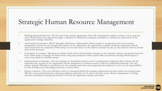 Strategic Human Resource Management
1. Defining Organizational Goal : The first step in the strategic management starts with evaluating the company’s mission, vision, goal and
values. While doing so the organization aligns a collection of HR practices, programs and policies to facilitate the achievement of the
organization’s strategic objectives.
2. Analyzing the environment : SWOT (Strengths, Weaknesses, Opportunities, Threat) analysis is an important tool used in strategic
management. It looks into the strength and weakness of the organization, the opportunities available outside the organization and the
threats faced from the competition. While doing so it not only focuses on the employee relations but also on their relations with the internal
and external customers.
3. Formulation of strategies : Management evaluates all the factors and formulates strategies on the corporate, business and specific functional
levels. While doing so strategies are framed from a long term perspective which requires HR to be proactive and align HR strategies to
various time frames in a flexible manner.
4. Implementation of Strategies : Once the strategies are formulated activities need to be performed to implement them. It deals with the
leadership style, structure of the organization and the management of human resources. Unlike the traditional bureaucratic roles and
policies, strategic HR replaces specialization by cross training, teamwork is encouraged, permits employees to carry out job responsibilities
in a free flowing way by encouraging autonomy at various levels.
5. Strategy evaluation : This is the final phase where it is measured whether the strategies implemented has led to achieve the desired results.
HR aims at increased performance, enhancing employee satisfaction etc. To achieve this they ensure effective management of staffing,
selection, development, training and retention to fit with the organization strategy and culture.
 