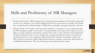 Skills and Proficiency of HR Managers
• Professional attitude : HR manager’s job is getting professionalized. He should be organized
as there is no margin of error when dealing with the lives and careers of people. He should
have comprehensive understanding of HR policies, principles, programs, practices and laws.
• Ethical attitude : For healthy and successful running of a business, it is very important that
the HR managers comply to the code of moral principles and values with respect to what is
right or wrong. Employees should be coached from time to time and their ethical dilemmas
should be cleared. In case of any violation the company should not hesitate to punish the
unethical behavior of the employees. HR professionals should communicate clearly and
fairly and aim to promote equity. HR professionals are company conscience and keepers of
confidential information. They should respect and maintain privacy always
 