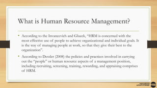 What is Human Resource Management?
• According to the Invancevich and Glueck, “HRM is concerned with the
most effective use of people to achieve organizational and individual goals. It
is the way of managing people at work, so that they give their best to the
organization”.
• According to Dessler (2008) the policies and practices involved in carrying
out the “people” or human resource aspects of a management position,
including recruiting, screening, training, rewarding, and appraising comprises
of HRM.
 