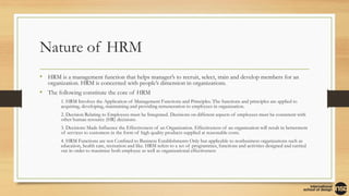 Nature of HRM
• HRM is a management function that helps manager’s to recruit, select, train and develop members for an
organization. HRM is concerned with people’s dimension in organizations.
• The following constitute the core of HRM
• 1. HRM Involves the Application of Management Functions and Principles. The functions and principles are applied to
acquiring, developing, maintaining and providing remuneration to employees in organization.
• 2. Decision Relating to Employees must be Integrated. Decisions on different aspects of employees must be consistent with
other human resource (HR) decisions.
• 3. Decisions Made Influence the Effectiveness of an Organization. Effectiveness of an organization will result in betterment
of services to customers in the form of high quality products supplied at reasonable costs.
• 4. HRM Functions are not Confined to Business Establishments Only but applicable to nonbusiness organizations such as
education, health care, recreation and like. HRM refers to a set of programmes, functions and activities designed and carried
out in order to maximize both employee as well as organizational effectiveness
 