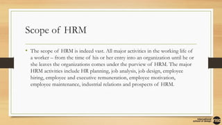 Scope of HRM
• The scope of HRM is indeed vast. All major activities in the working life of
a worker – from the time of his or her entry into an organization until he or
she leaves the organizations comes under the purview of HRM. The major
HRM activities include HR planning, job analysis, job design, employee
hiring, employee and executive remuneration, employee motivation,
employee maintenance, industrial relations and prospects of HRM.
 