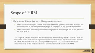 Scope of HRM
• The scope of Human Resources Management extends to:
• All the decisions, strategies, factors, principles, operations, practices, functions, activities and
methods related to the management of people as employees in any type of organization.
• All the dimensions related to people in their employment relationships, and all the dynamics
that flow from it
The scope of HRM is really vast. All major activities n the working life of a worker – from the
time of his or her entry into an organization until he or she leaves it comes under the purview
of HRM. American Society for Training and Development (ASTD) conducted fairly an
exhaustive study in this field and identified nine broad areas of activities of HRM
 