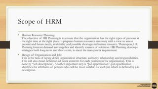 Scope of HRM
• Human Resource Planning:
The objective of HR Planning is to ensure that the organization has the right types of persons at
the right time at the right place. It prepares human resources inventory with a view to assess
present and future needs, availability and possible shortages in human resource. Thereupon, HR
Planning forecast demand and supplies and identify sources of selection. HR Planning develops
strategies both long-term and short-term, to meet the man-power requirement.
• Design of Organization and Job:
This is the task of laying down organization structure, authority, relationship and responsibilities.
This will also mean definition of work contents for each position in the organization. This is
done by “job description”. Another important step is “Job specification”. Job specification
identifies the attributes of persons who will be most suitable for each job which is defined by job
description.
 