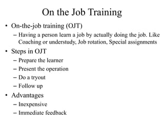 On the Job Training
• On-the-job training (OJT)
– Having a person learn a job by actually doing the job. Like
Coaching or understudy, Job rotation, Special assignments
• Steps in OJT
– Prepare the learner
– Present the operation
– Do a tryout
– Follow up
• Advantages
– Inexpensive
– Immediate feedback
 