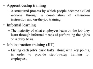 • Apprenticeship training
– A structured process by which people become skilled
workers through a combination of classroom
instruction and on-the-job training.
• Informal learning
– The majority of what employees learn on the job they
learn through informal means of performing their jobs
on a daily basis.
• Job instruction training (JIT)
– Listing each job’s basic tasks, along with key points,
in order to provide step-by-step training for
employees.
 