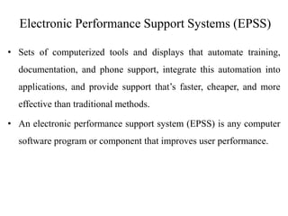 Electronic Performance Support Systems (EPSS)
• Sets of computerized tools and displays that automate training,
documentation, and phone support, integrate this automation into
applications, and provide support that’s faster, cheaper, and more
effective than traditional methods.
• An electronic performance support system (EPSS) is any computer
software program or component that improves user performance.
 
