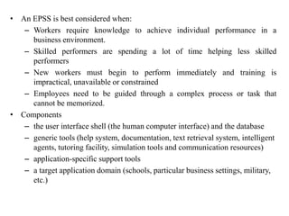 • An EPSS is best considered when:
– Workers require knowledge to achieve individual performance in a
business environment.
– Skilled performers are spending a lot of time helping less skilled
performers
– New workers must begin to perform immediately and training is
impractical, unavailable or constrained
– Employees need to be guided through a complex process or task that
cannot be memorized.
• Components
– the user interface shell (the human computer interface) and the database
– generic tools (help system, documentation, text retrieval system, intelligent
agents, tutoring facility, simulation tools and communication resources)
– application-specific support tools
– a target application domain (schools, particular business settings, military,
etc.)
 