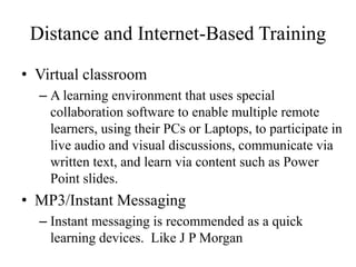 Distance and Internet-Based Training
• Virtual classroom
– A learning environment that uses special
collaboration software to enable multiple remote
learners, using their PCs or Laptops, to participate in
live audio and visual discussions, communicate via
written text, and learn via content such as Power
Point slides.
• MP3/Instant Messaging
– Instant messaging is recommended as a quick
learning devices. Like J P Morgan
 