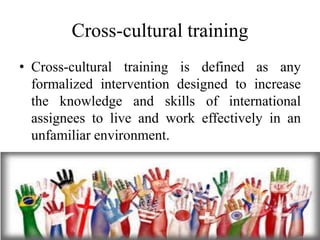 Cross-cultural training
• Cross-cultural training is defined as any
formalized intervention designed to increase
the knowledge and skills of international
assignees to live and work effectively in an
unfamiliar environment.
 