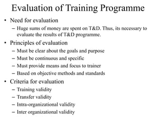 Evaluation of Training Programme
• Need for evaluation
– Huge sums of money are spent on T&D. Thus, its necessary to
evaluate the results of T&D programme.
• Principles of evaluation
– Must be clear about the goals and purpose
– Must be continuous and specific
– Must provide means and focus to trainer
– Based on objective methods and standards
• Criteria for evaluation
– Training validity
– Transfer validity
– Intra-organizational validity
– Inter organizational validity
 