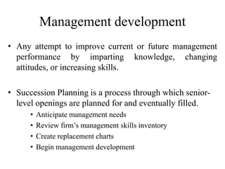 Management development
• Any attempt to improve current or future management
performance by imparting knowledge, changing
attitudes, or increasing skills.
• Succession Planning is a process through which senior-
level openings are planned for and eventually filled.
• Anticipate management needs
• Review firm’s management skills inventory
• Create replacement charts
• Begin management development
 