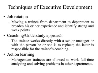 Techniques of Executive Development
• Job rotation
– Moving a trainee from department to department to
broaden his or her experience and identify strong and
weak points.
• Coaching/Understudy approach
– The trainee works directly with a senior manager or
with the person he or she is to replace; the latter is
responsible for the trainee’s coaching.
• Action learning
– Management trainees are allowed to work full-time
analyzing and solving problems in other departments.
 