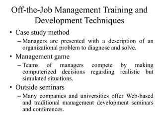 Off-the-Job Management Training and
Development Techniques
• Case study method
– Managers are presented with a description of an
organizational problem to diagnose and solve.
• Management game
– Teams of managers compete by making
computerized decisions regarding realistic but
simulated situations.
• Outside seminars
– Many companies and universities offer Web-based
and traditional management development seminars
and conferences.
 
