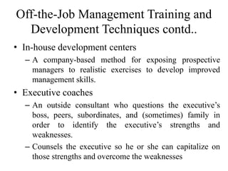 Off-the-Job Management Training and
Development Techniques contd..
• In-house development centers
– A company-based method for exposing prospective
managers to realistic exercises to develop improved
management skills.
• Executive coaches
– An outside consultant who questions the executive’s
boss, peers, subordinates, and (sometimes) family in
order to identify the executive’s strengths and
weaknesses.
– Counsels the executive so he or she can capitalize on
those strengths and overcome the weaknesses
 