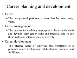 Career planning and development
• Career
– The occupational positions a person has had over many
years.
• Career management
– The process for enabling employees to better understand
and develop their career skills and interests, and to use
these skills and interests more effectively.
• Career development
– The lifelong series of activities that contribute to a
person’s career exploration, establishment, success, and
fulfillment.
 