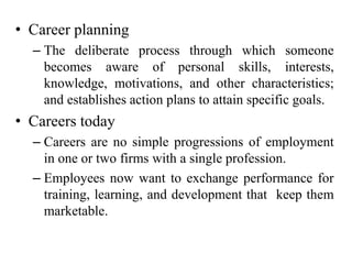 • Career planning
– The deliberate process through which someone
becomes aware of personal skills, interests,
knowledge, motivations, and other characteristics;
and establishes action plans to attain specific goals.
• Careers today
– Careers are no simple progressions of employment
in one or two firms with a single profession.
– Employees now want to exchange performance for
training, learning, and development that keep them
marketable.
 